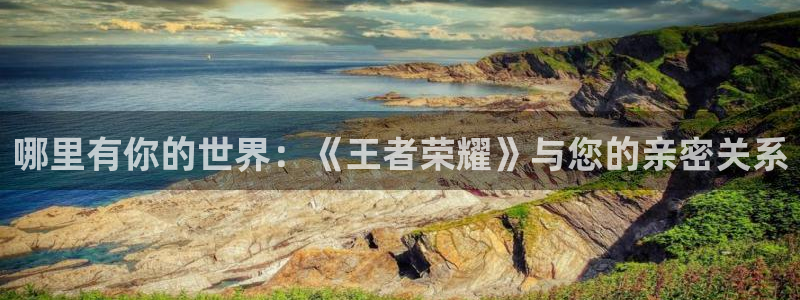 高德娱乐在线登录：哪里有你的世界：《王者荣耀》与您的亲密关系